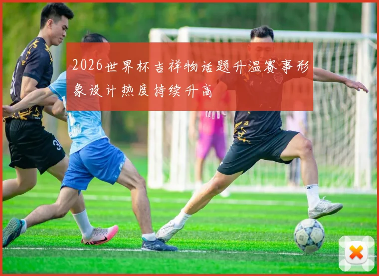 2026世界杯吉祥物话题升温赛事形象设计热度持续升高