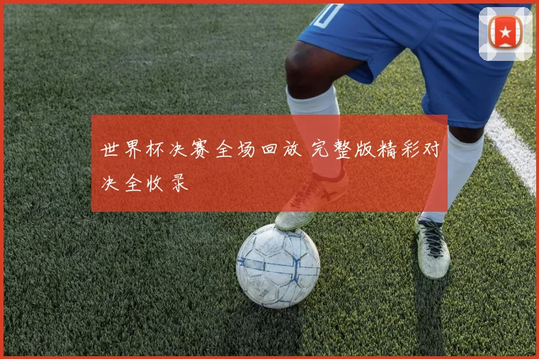 世界杯决赛全场回放 完整版精彩对决全收录