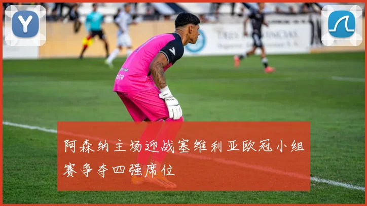 阿森纳主场迎战塞维利亚欧冠小组赛争夺四强席位
