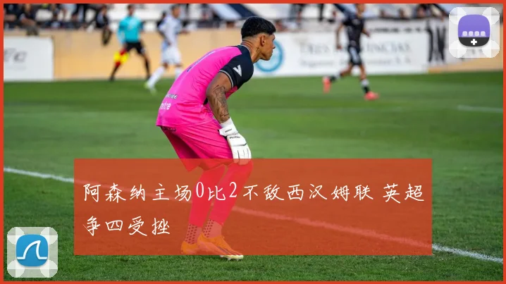 阿森纳主场0比2不敌西汉姆联 英超争四受挫