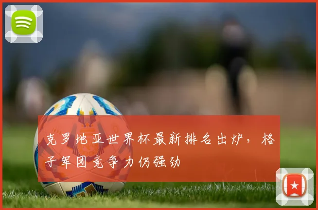 克罗地亚世界杯最新排名出炉,格子军团竞争力仍强劲