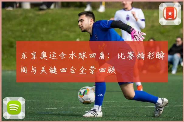 东京奥运会水球回看：比赛精彩瞬间与关键回合全景回顾