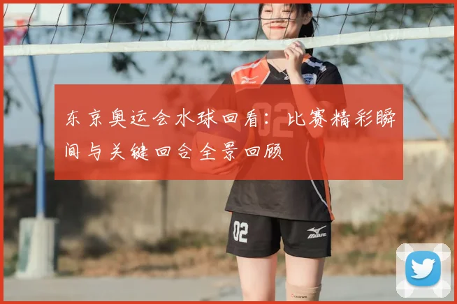东京奥运会水球回看:比赛精彩瞬间与关键回合全景回顾