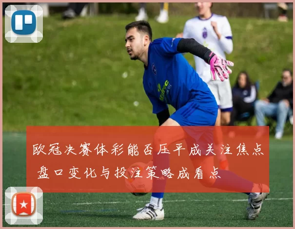 欧冠决赛体彩能否压平成关注焦点 盘口变化与投注策略成看点