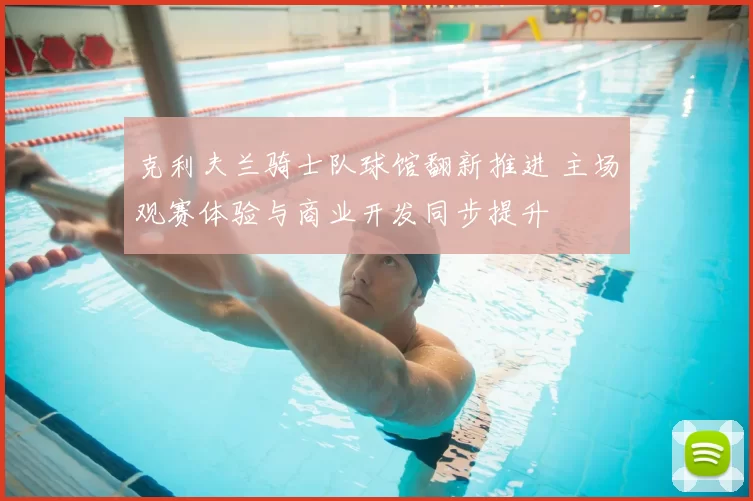 克利夫兰骑士队球馆翻新推进 主场观赛体验与商业开发同步提升