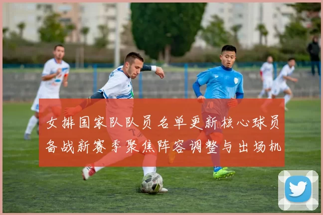 女排国家队队员名单更新核心球员备战新赛季聚焦阵容调整与出场机会