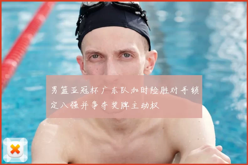 男篮亚冠杯广东队加时险胜对手锁定八强并争夺奖牌主动权