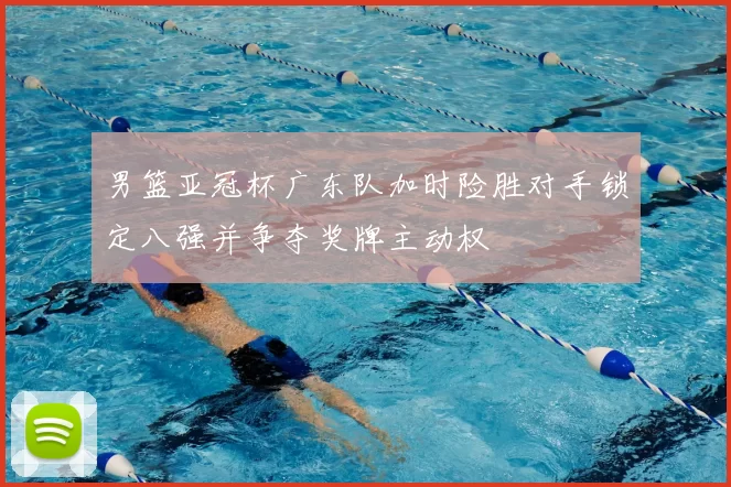 男篮亚冠杯广东队加时险胜对手锁定八强并争夺奖牌主动权