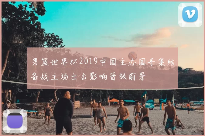 男篮世界杯2019中国主办国手集结备战主场出击影响晋级前景