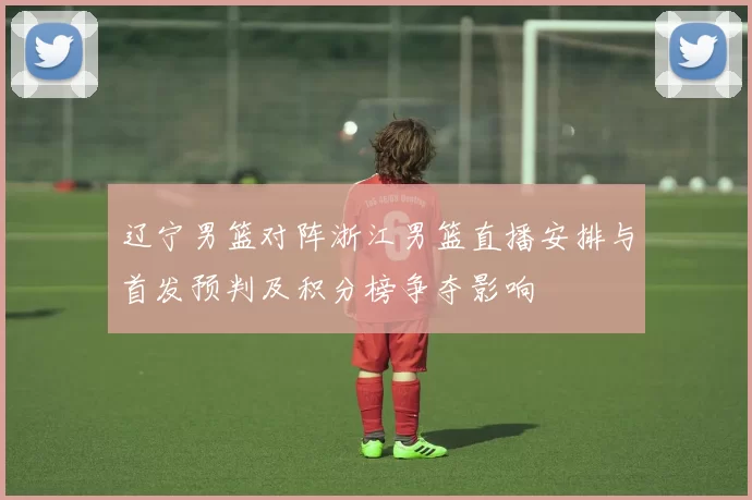 辽宁男篮对阵浙江男篮直播安排与首发预判及积分榜争夺影响