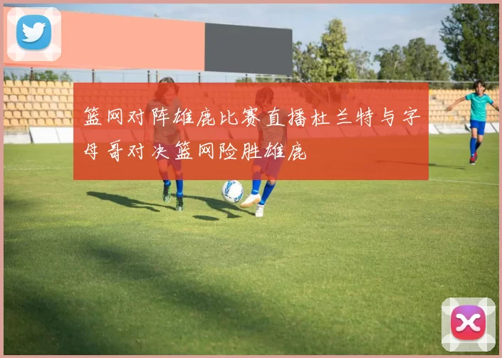 篮网对阵雄鹿比赛直播杜兰特与字母哥对决篮网险胜雄鹿