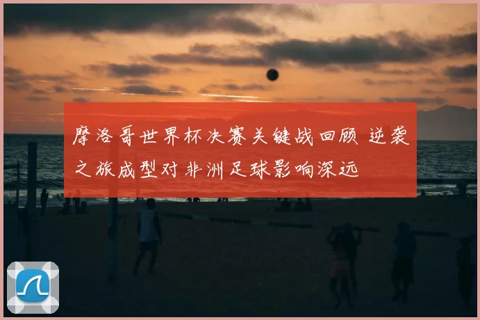 摩洛哥世界杯决赛关键战回顾 逆袭之旅成型对非洲足球影响深远