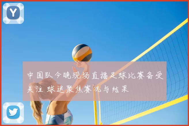 中国队今晚现场直播足球比赛备受关注 球迷聚焦赛况与结果