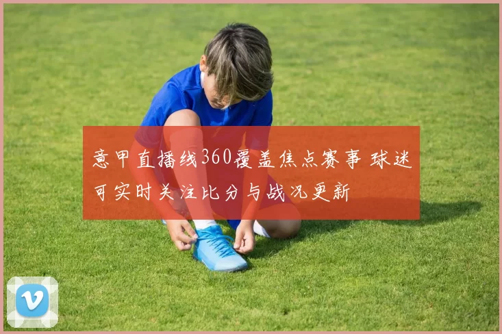 意甲直播线360覆盖焦点赛事 球迷可实时关注比分与战况更新