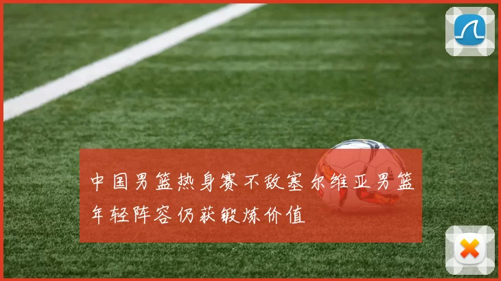 中国男篮热身赛不敌塞尔维亚男篮年轻阵容仍获锻炼价值