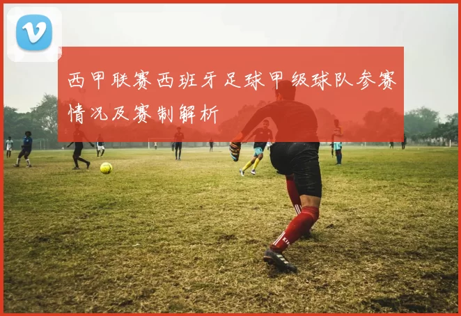 西甲联赛西班牙足球甲级球队参赛情况及赛制解析