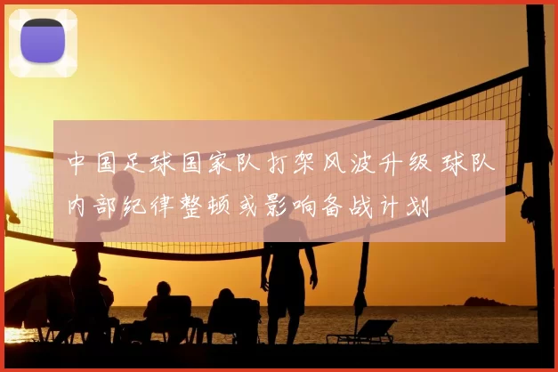 中国足球国家队打架风波升级 球队内部纪律整顿或影响备战计划