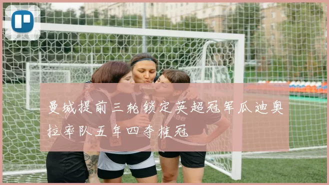 曼城提前三轮锁定英超冠军瓜迪奥拉率队五年四夺桂冠