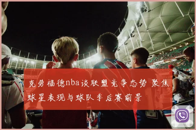 克劳福德nba谈联盟竞争态势 聚焦球星表现与球队季后赛前景