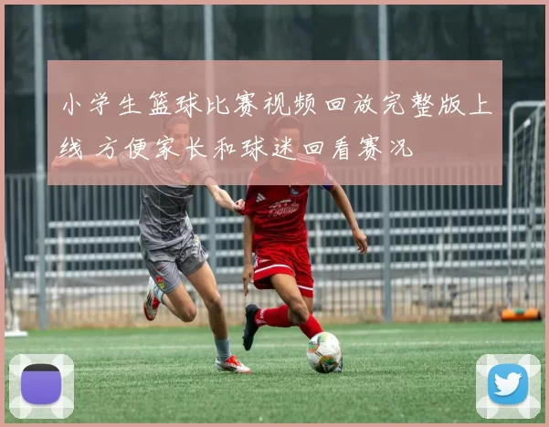 小学生篮球比赛视频回放完整版上线 方便家长和球迷回看赛况