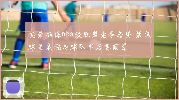 克劳福德nba谈联盟竞争态势 聚焦球星表现与球队季后赛前景