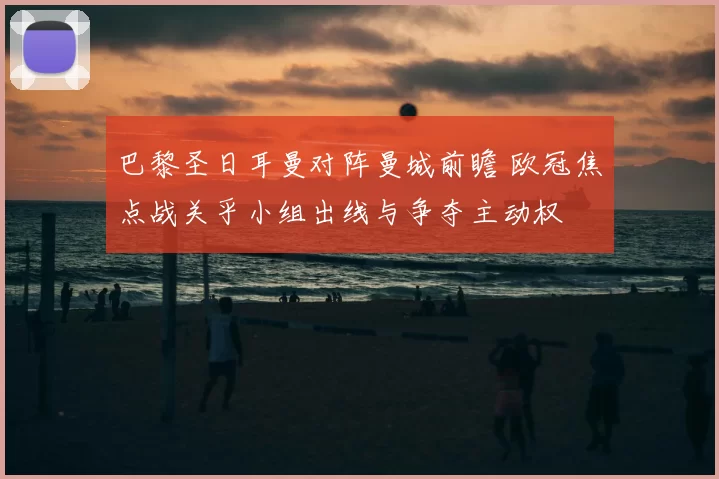 巴黎圣日耳曼对阵曼城前瞻 欧冠焦点战关乎小组出线与争夺主动权