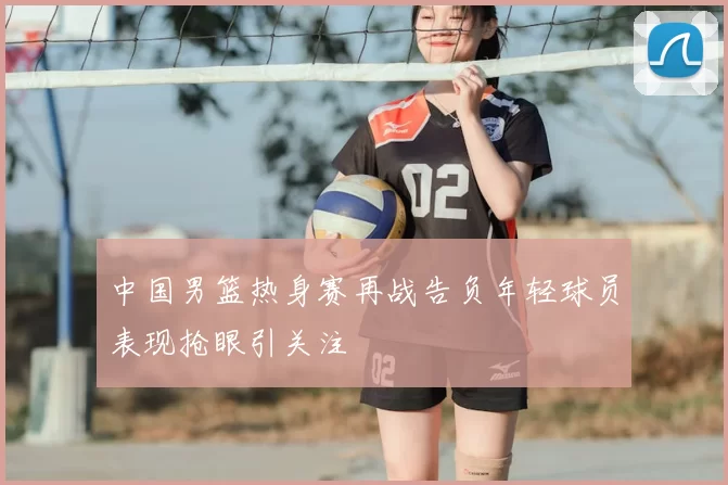 中国男篮热身赛再战告负年轻球员表现抢眼引关注