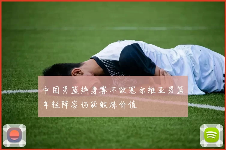 中国男篮热身赛不敌塞尔维亚男篮年轻阵容仍获锻炼价值