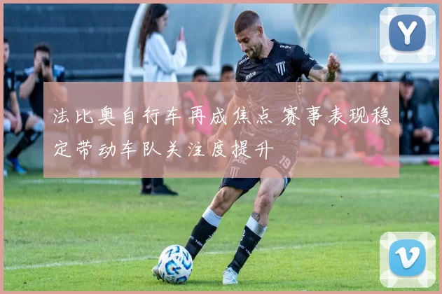 法比奥自行车再成焦点 赛事表现稳定带动车队关注度提升