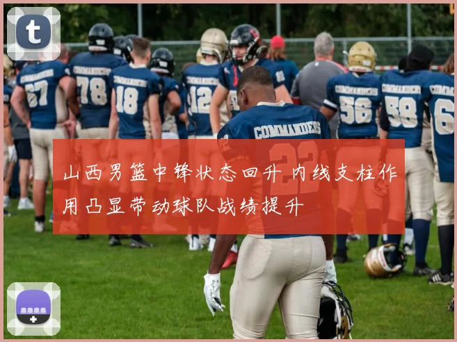 山西男篮中锋状态回升 内线支柱作用凸显带动球队战绩提升