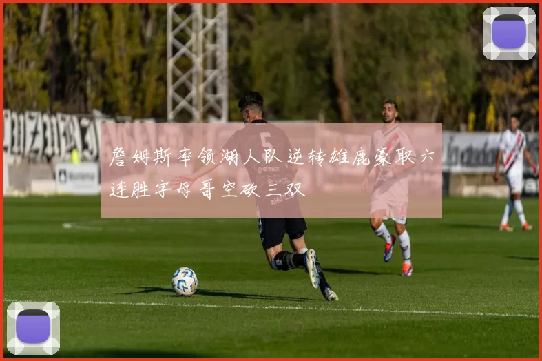 詹姆斯率领湖人队逆转雄鹿豪取六连胜字母哥空砍三双