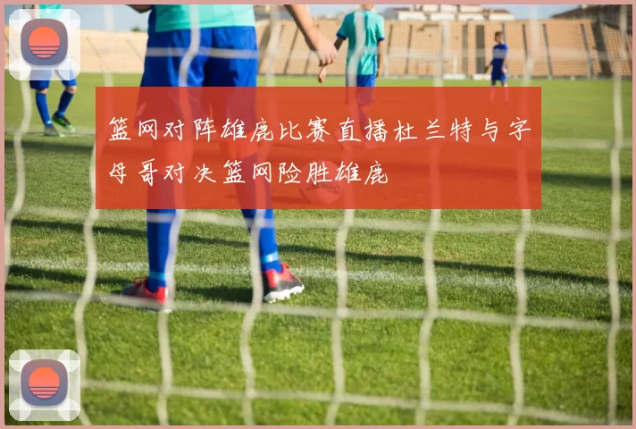 篮网对阵雄鹿比赛直播杜兰特与字母哥对决篮网险胜雄鹿