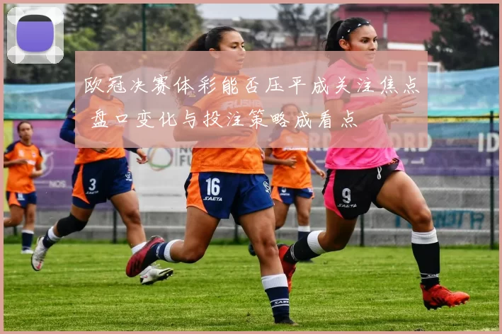 欧冠决赛体彩能否压平成关注焦点 盘口变化与投注策略成看点