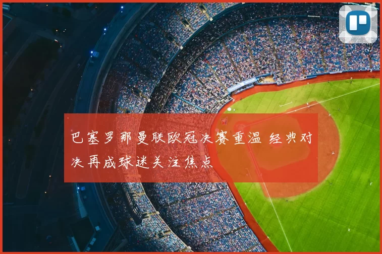 巴塞罗那曼联欧冠决赛重温 经典对决再成球迷关注焦点
