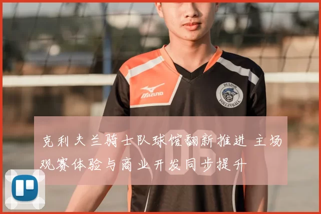 克利夫兰骑士队球馆翻新推进 主场观赛体验与商业开发同步提升