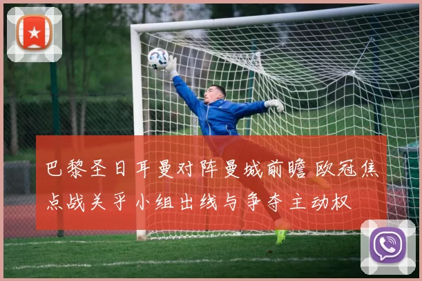 巴黎圣日耳曼对阵曼城前瞻 欧冠焦点战关乎小组出线与争夺主动权