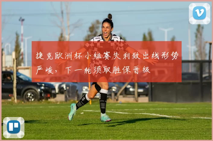 捷克欧洲杯小组赛失利致出线形势严峻,下一轮须取胜保晋级