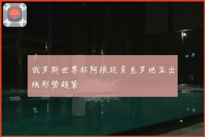 俄罗斯世界杯阿根廷负克罗地亚出线形势趋紧