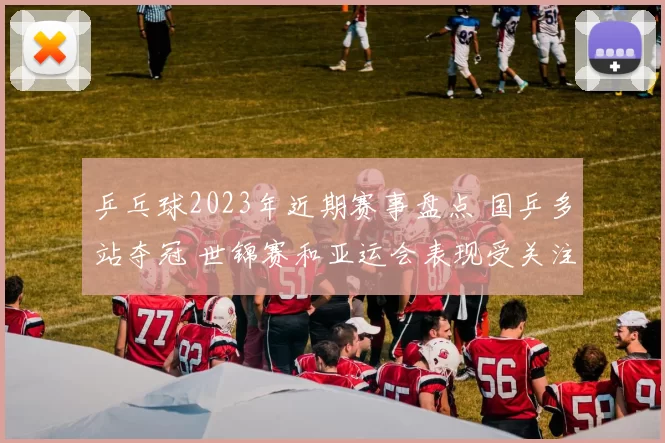 乒乓球2023年近期赛事盘点 国乒多站夺冠 世锦赛和亚运会表现受关注