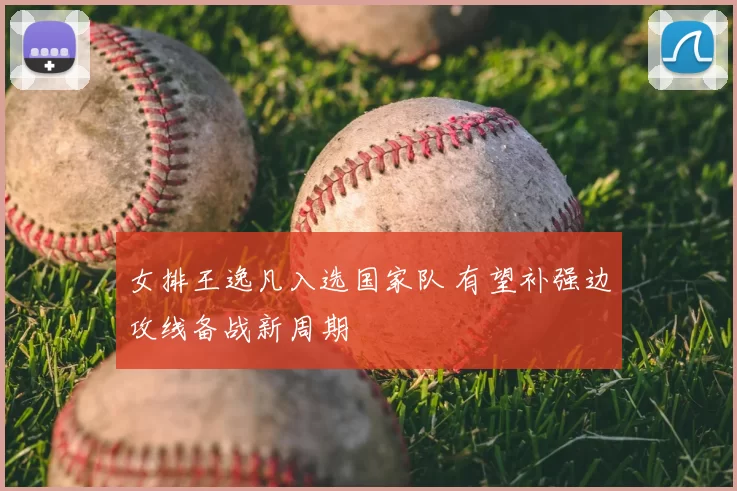 女排王逸凡入选国家队 有望补强边攻线备战新周期