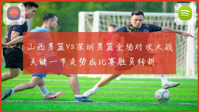 山西男篮vs深圳男篮全场对攻大战 关键一节走势成比赛胜负转折