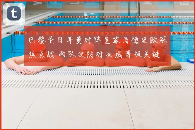 巴黎圣日耳曼对阵皇家马德里欧冠焦点战 两队攻防对决成晋级关键