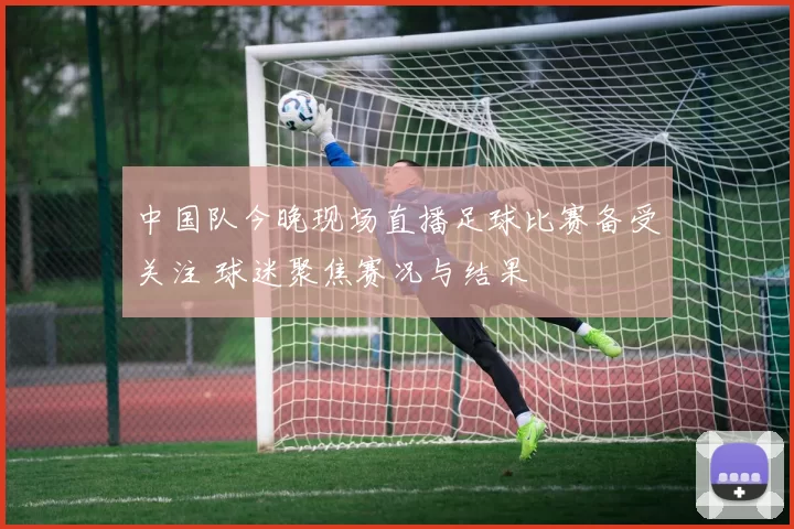 中国队今晚现场直播足球比赛备受关注 球迷聚焦赛况与结果