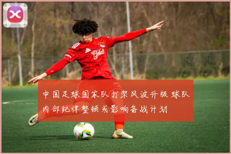 中国足球国家队打架风波升级 球队内部纪律整顿或影响备战计划
