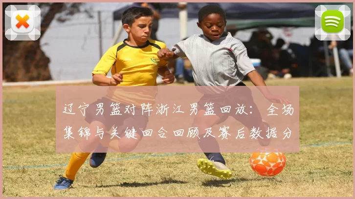 辽宁男篮对阵浙江男篮回放:全场集锦与关键回合回顾及赛后数据分析