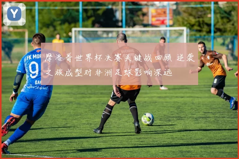 摩洛哥世界杯决赛关键战回顾 逆袭之旅成型对非洲足球影响深远